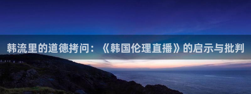 360广东体育在线直播：韩流里的道德拷问：《韩国伦理直播》的启示与批判